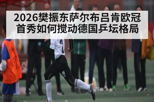 2026樊振东萨尔布吕肯欧冠首秀如何搅动德国乒坛格局